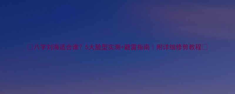 八字刘海适合谁5大脸型实测避雷指南附详细修剪教程