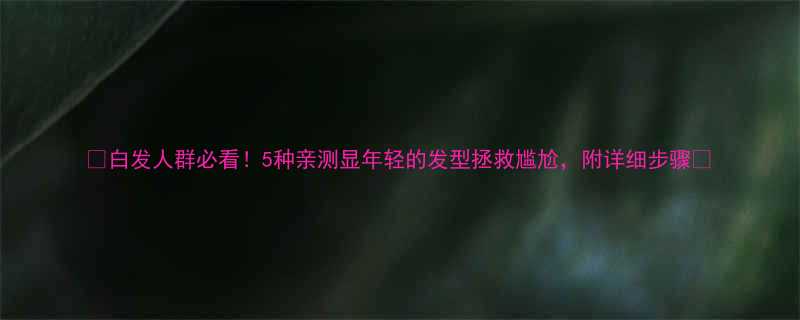 白发人群必看5种亲测显年轻的发型拯救尴尬附详细步骤