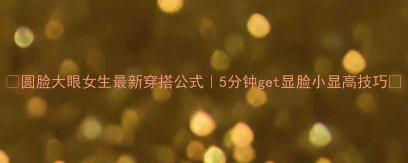 圆脸大眼女生最新穿搭公式5分钟get显脸小显高技巧