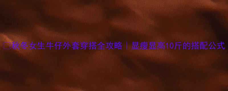 秋冬女生牛仔外套穿搭全攻略显瘦显高10斤的搭配公式