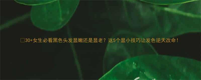 30女生必看黑色头发显嫩还是显老这5个显小技巧让发色逆天改命
