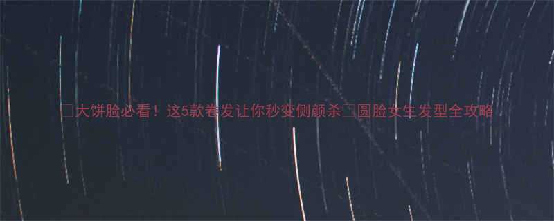 大饼脸必看这5款卷发让你秒变侧颜杀圆脸女生发型全攻略