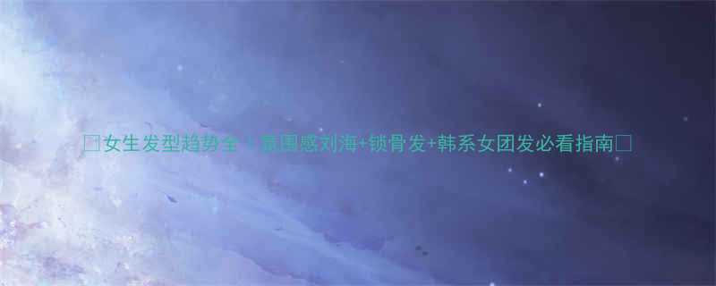 女生发型趋势全氛围感刘海锁骨发韩系女团发必看指南