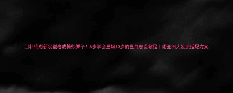 朴信惠新发型卷成糖炒栗子5步学会显嫩10岁的显白卷发教程附亚洲人发质适配方案