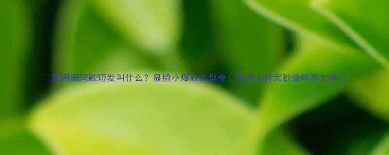 袁姗姗同款短发叫什么显脸小爆款发型全亚洲人剪完秒变韩系女神