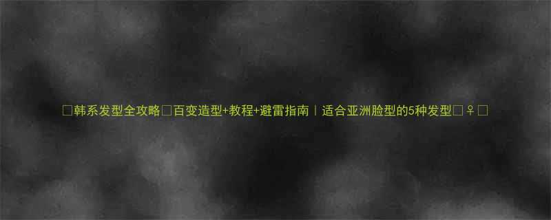 韩系发型全攻略百变造型教程避雷指南适合亚洲脸型的5种发型